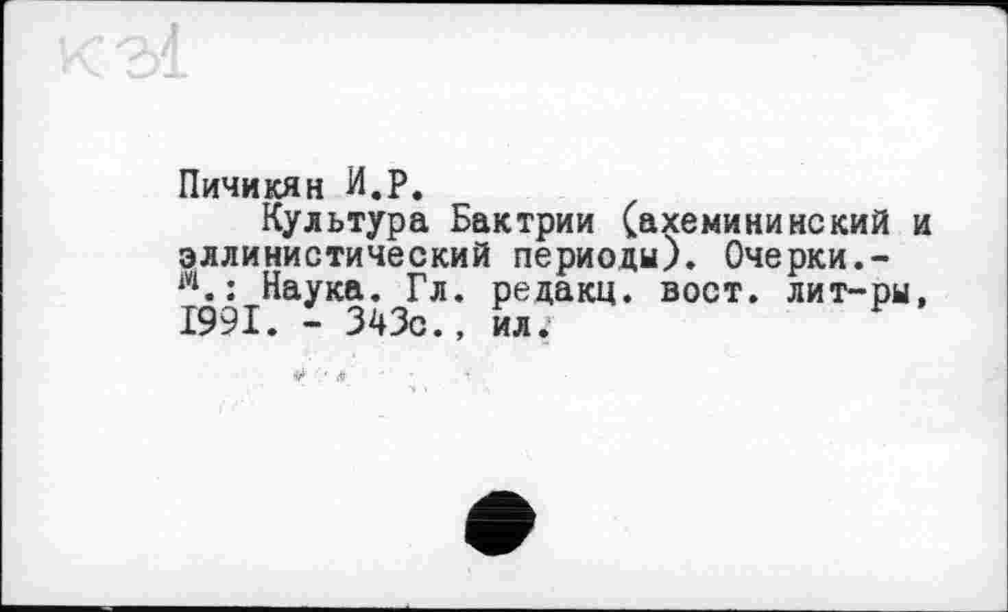 ﻿Пичикян И.P.
Культура Бактрии (ахемини некий и эллинистический периоды). Очерки.-м.: Наука. Гл. редакц. вост, лит-ры, 1991. - 343с., ил.